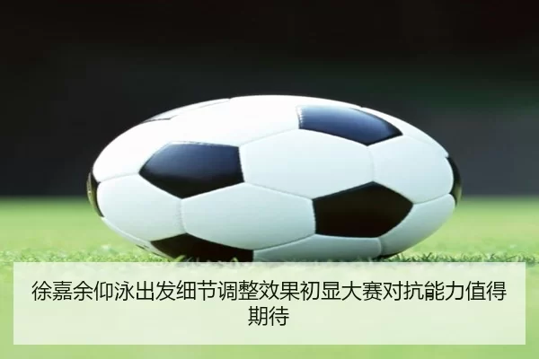 徐嘉余仰泳出发细节调整效果初显大赛对抗能力值得期待